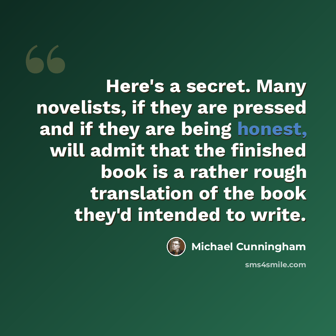 “Here's a secret. Many novelists, if they are pressed and if they are being honest, will admit that the finished book is a rather rough translation of the book they'd intended to write.” quote by Michael Cunningham