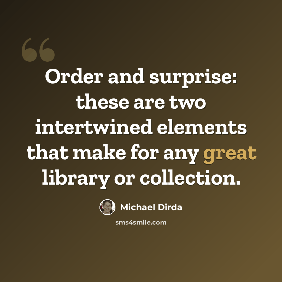 “Order and surprise: these are two intertwined elements that make for any great library or collection.” quote by Michael Dirda