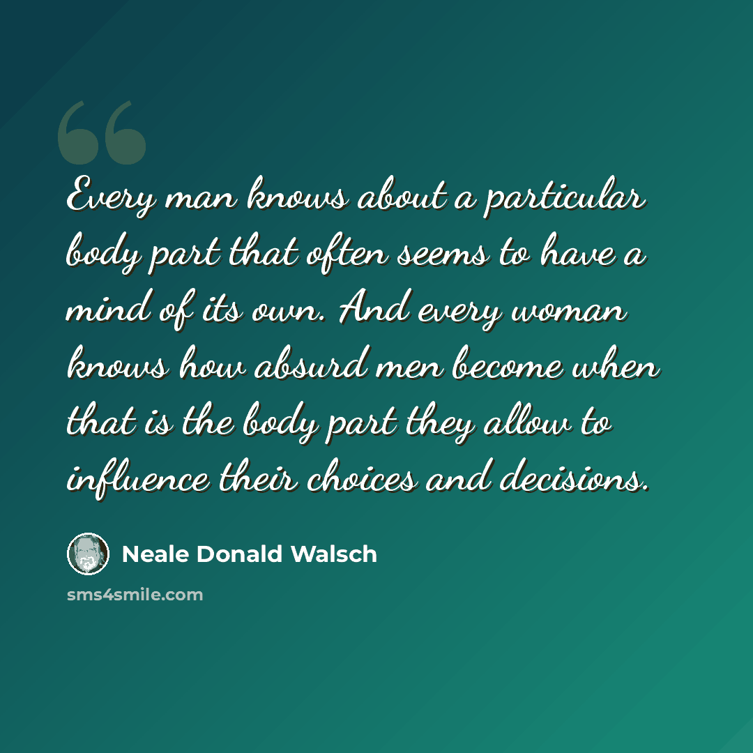 “Every man knows about a particular body part that often seems to have a mind of its own. And every woman knows how absurd men become when that is the body part they allow to influence their choices and decisions.” quote by Neale Donald Walsch