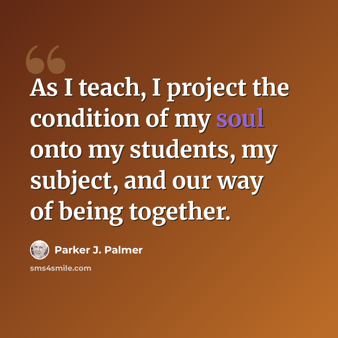 “As I teach, I project the condition of my soul onto my students, my subject, and our way of being together.” quote by Parker J. Palmer