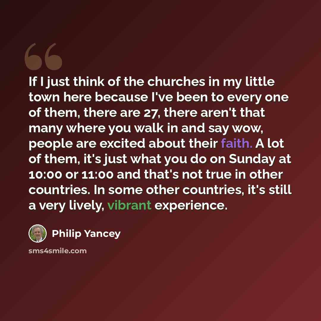“If I just think of the churches in my little town here because I've been to every one of them, there are 27, there aren't that many where you walk in and say wow, people are excited about their faith. A lot of them, it's just what you do on Sunday at 10:00 or 11:00 and that's not true in other…” quote by Philip Yancey