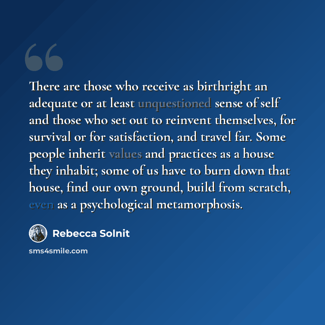 “There are those who receive as birthright an adequate or at least unquestioned sense of self and those who set out to reinvent themselves, for survival or for satisfaction, and travel far. Some people inherit values and practices as a house they inhabit; some of us have to burn down that house…” quote by Rebecca Solnit