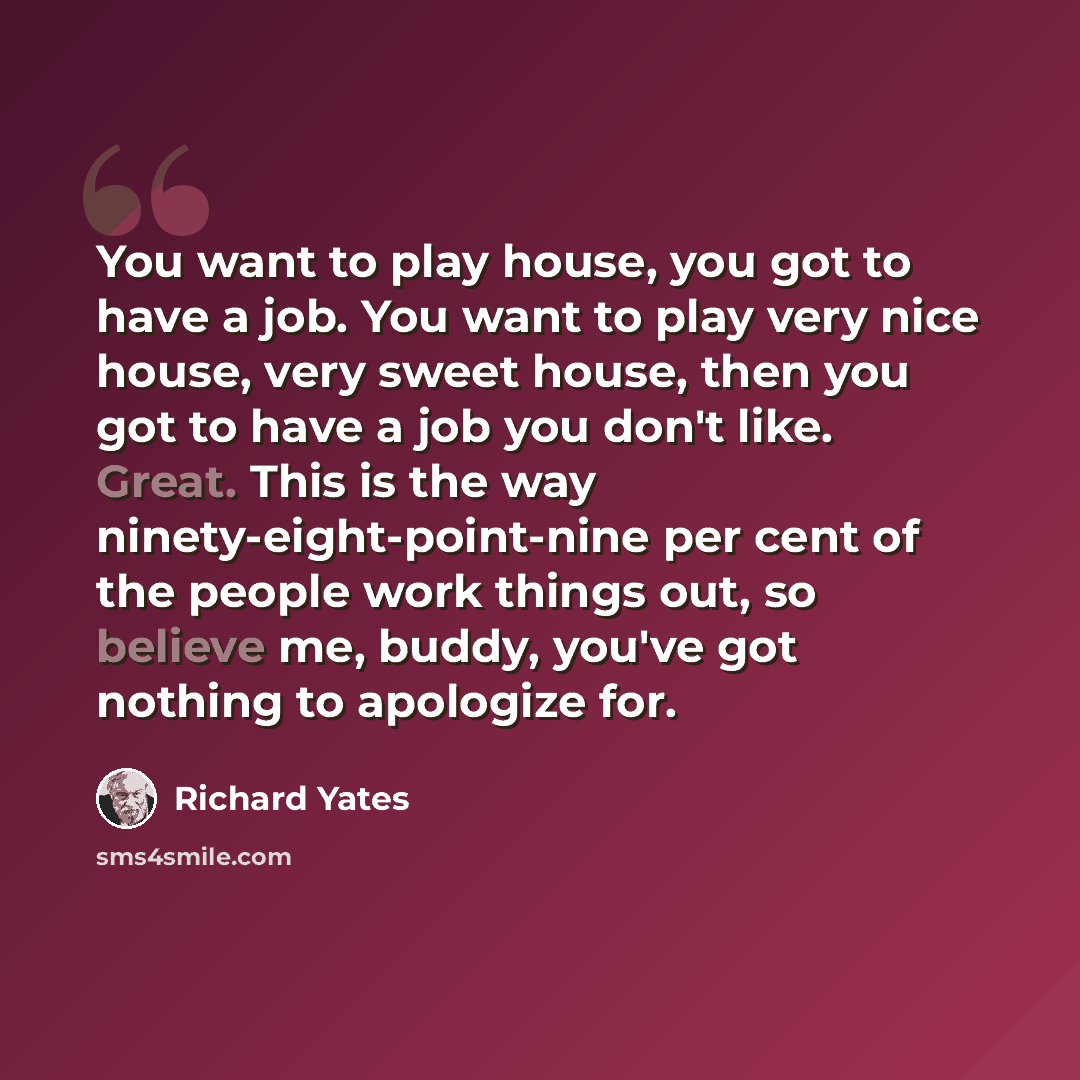 “You want to play house, you got to have a job. You want to play very nice house, very sweet house, then you got to have a job you don't like. Great. This is the way ninety-eight-point-nine per cent of the people work things out, so believe me, buddy, you've got nothing to apologize for.” quote by Richard Yates