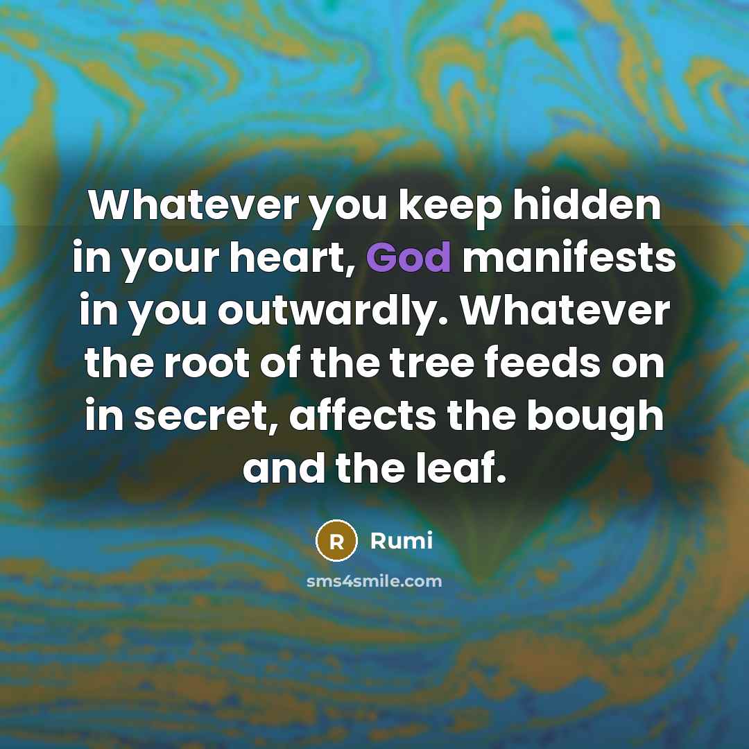 “Whatever you keep hidden in your heart, God manifests in you outwardly. Whatever the root of the tree feeds on in secret, affects the bough and the leaf.” quote by Rumi