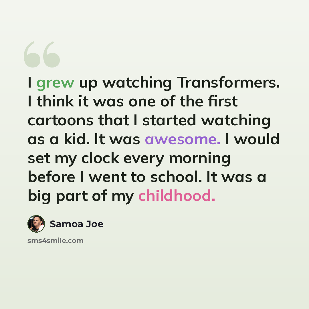 “I grew up watching Transformers. I think it was one of the first cartoons that I started watching as a kid. It was awesome. I would set my clock every morning before I went to school. It was a big part of my childhood.” quote by Samoa Joe