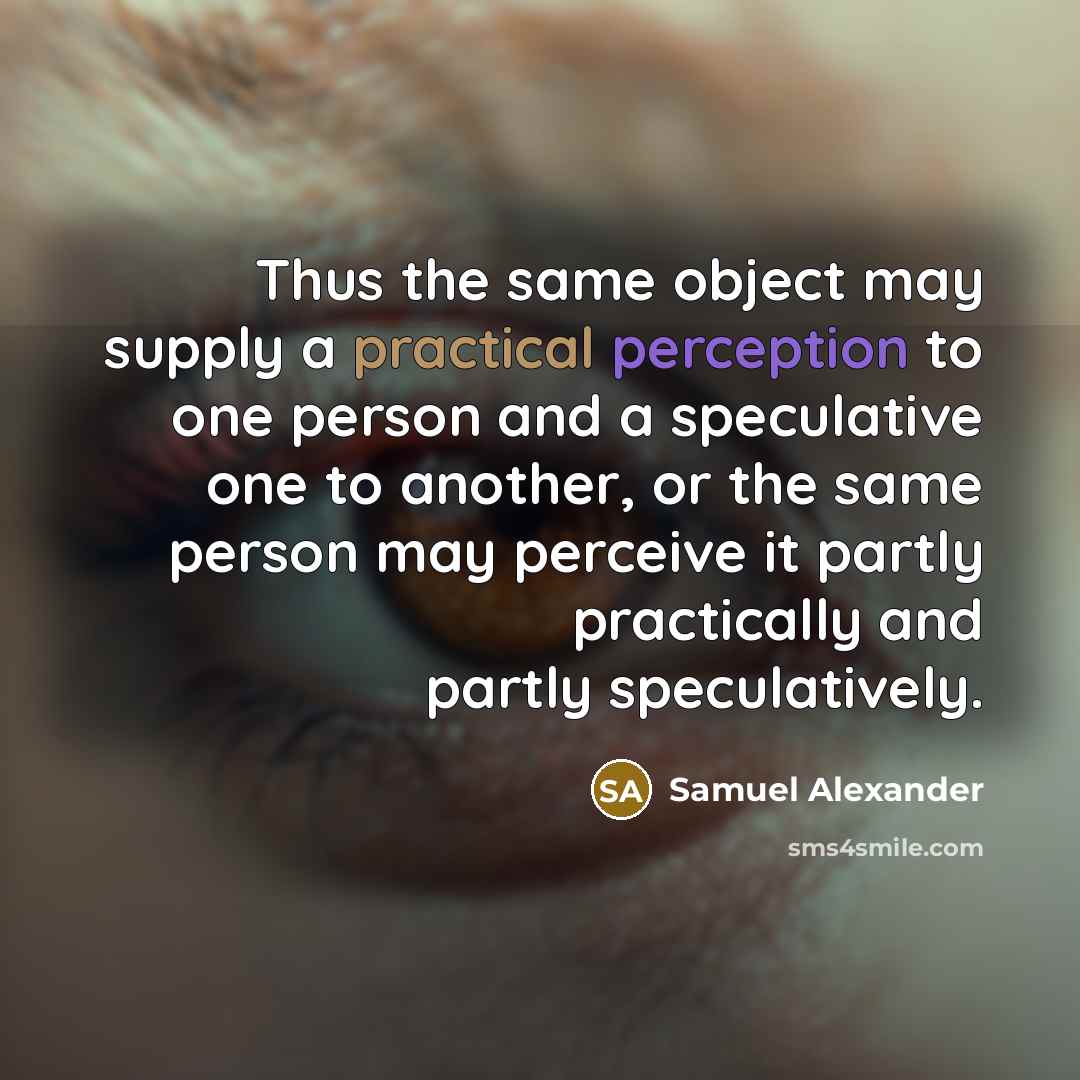 “Thus the same object may supply a practical perception to one person and a speculative one to another, or the same person may perceive it partly practically and partly speculatively.” quote by Samuel Alexander