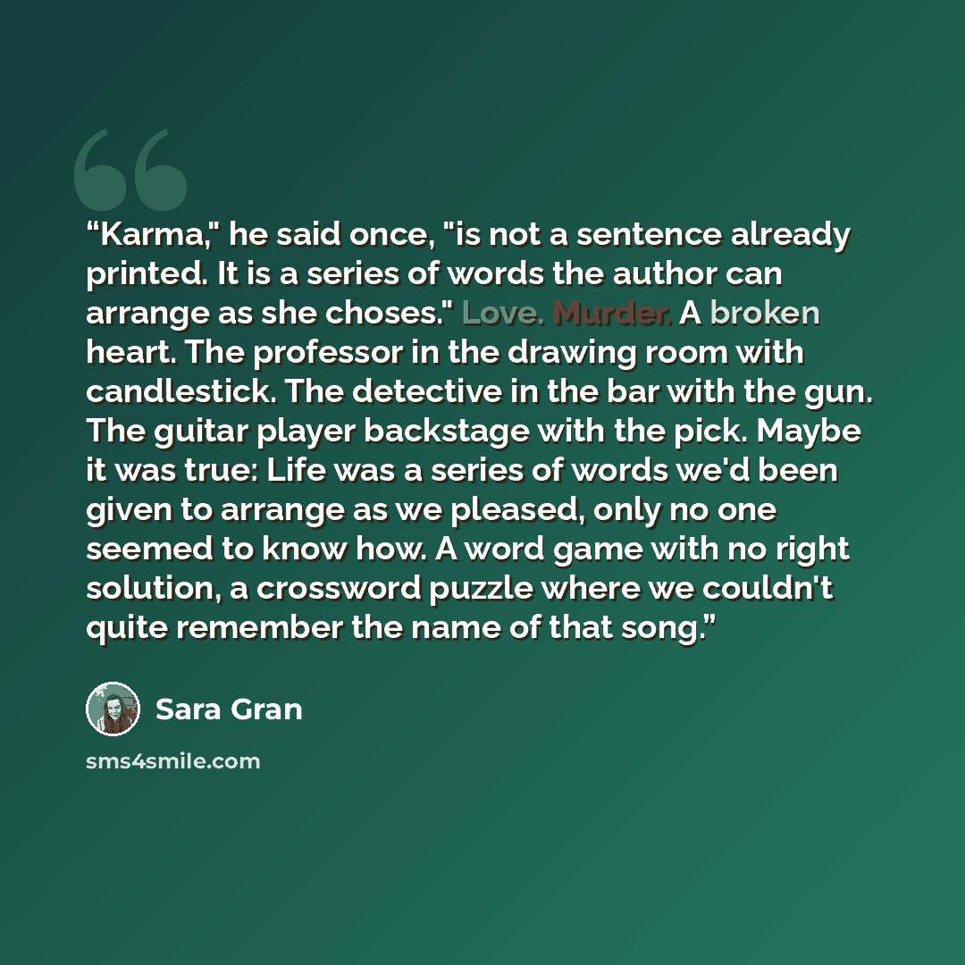 “Karma," he said once, "is not a sentence already printed. It is a series of words the author can arrange as she choses." Love. Murder. A broken heart. The professor in the drawing room with candlestick. The detective in the bar with the gun. The guitar player backstage with the pick. Maybe it was…” quote by Sara Gran