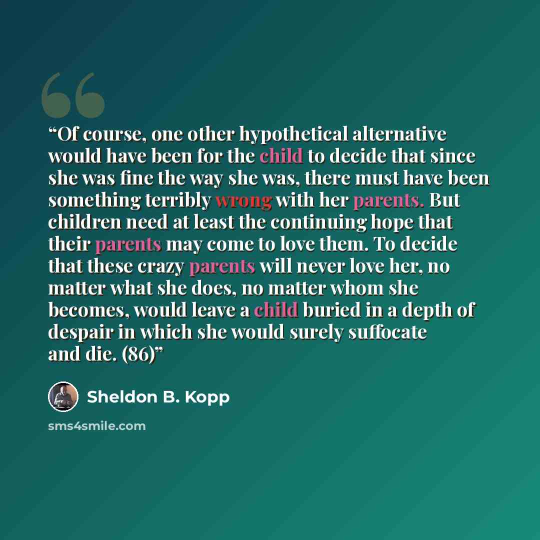 “Of course, one other hypothetical alternative would have been for the child to decide that since she was fine the way she was, there must have been something terribly wrong with her parents. But children need at least the continuing hope that their parents may come to love them. To decide that…” quote by Sheldon B. Kopp