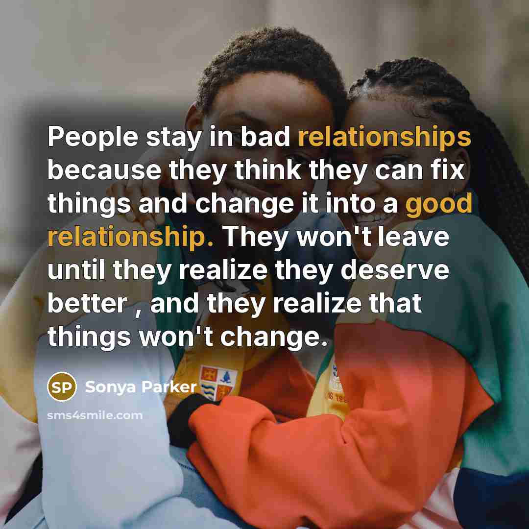 “People stay in bad relationships because they think they can fix things and change it into a good relationship. They won't leave until they realize they deserve better , and they realize that things won't change.” quote by Sonya Parker