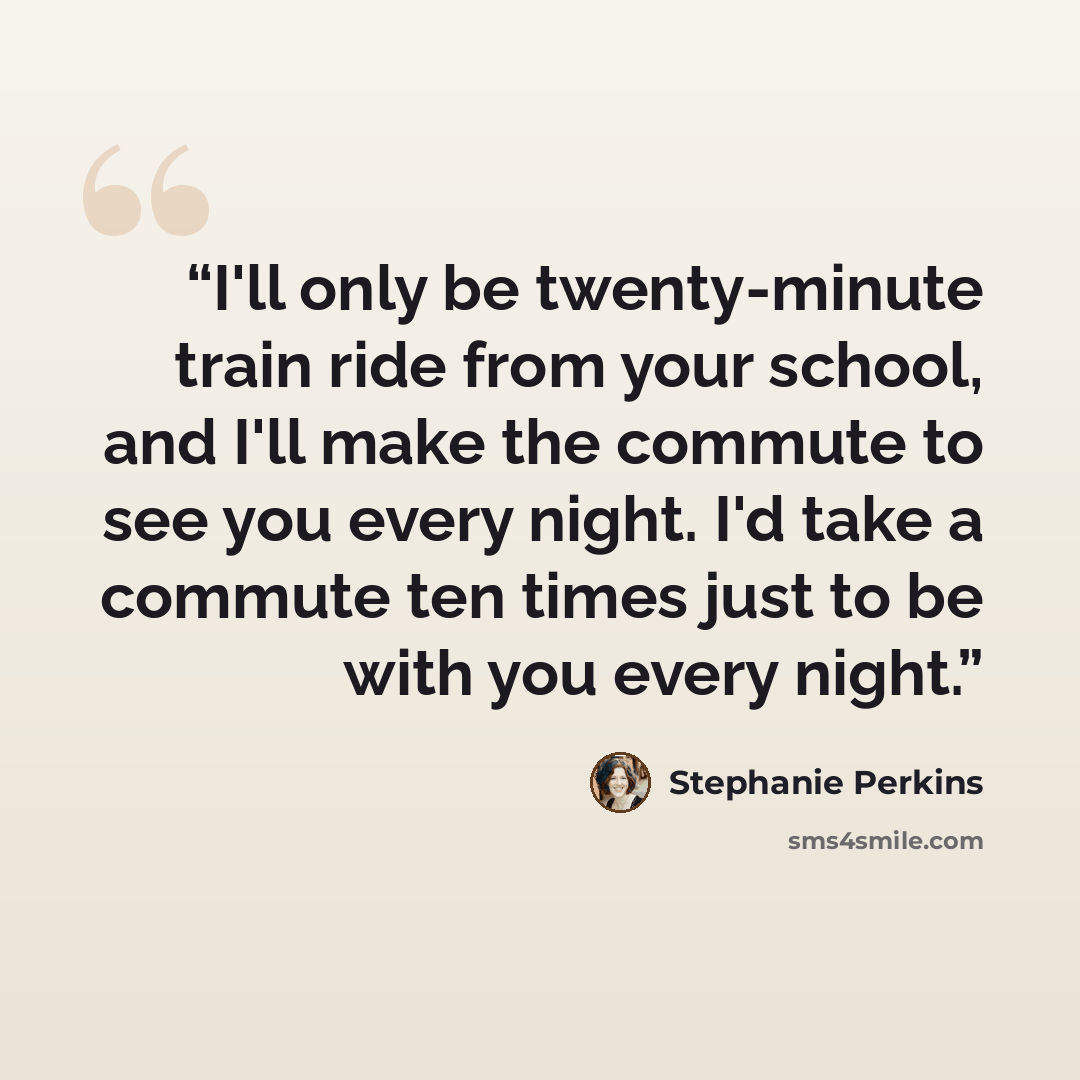 “I'll only be twenty-minute train ride from your school, and I'll make the commute to see you every night. I'd take a commute ten times just to be with you every night.” quote by Stephanie Perkins