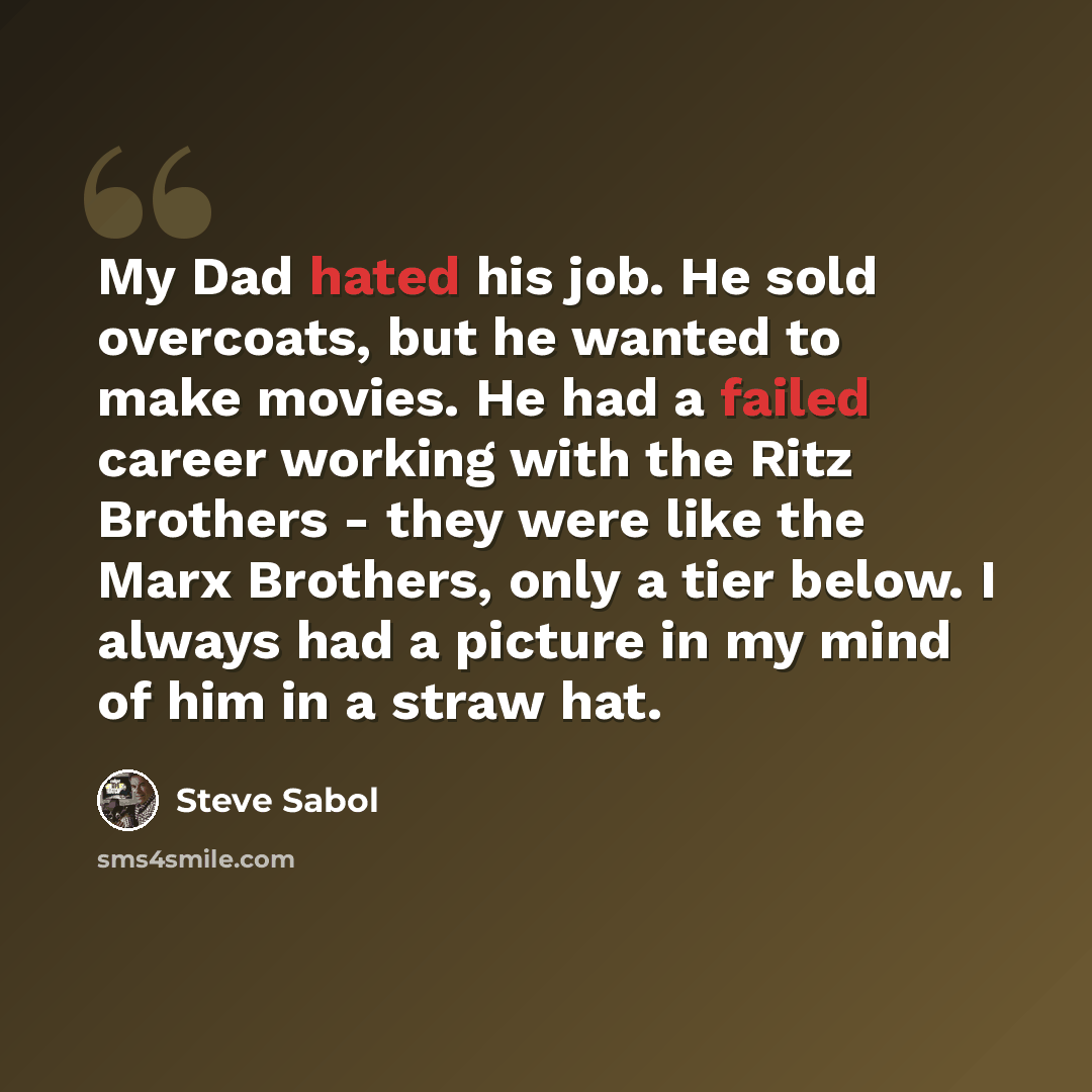 “My Dad hated his job. He sold overcoats, but he wanted to make movies. He had a failed career working with the Ritz Brothers - they were like the Marx Brothers, only a tier below. I always had a picture in my mind of him in a straw hat.” quote by Steve Sabol