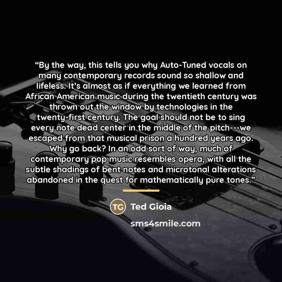 “By the way, this tells you why Auto-Tuned vocals on many contemporary records sound so shallow and lifeless. It’s almost as if everything we learned from African American music during the twentieth century was thrown out the window by technologies in the twenty-first century. The goal should not…” quote by Ted Gioia