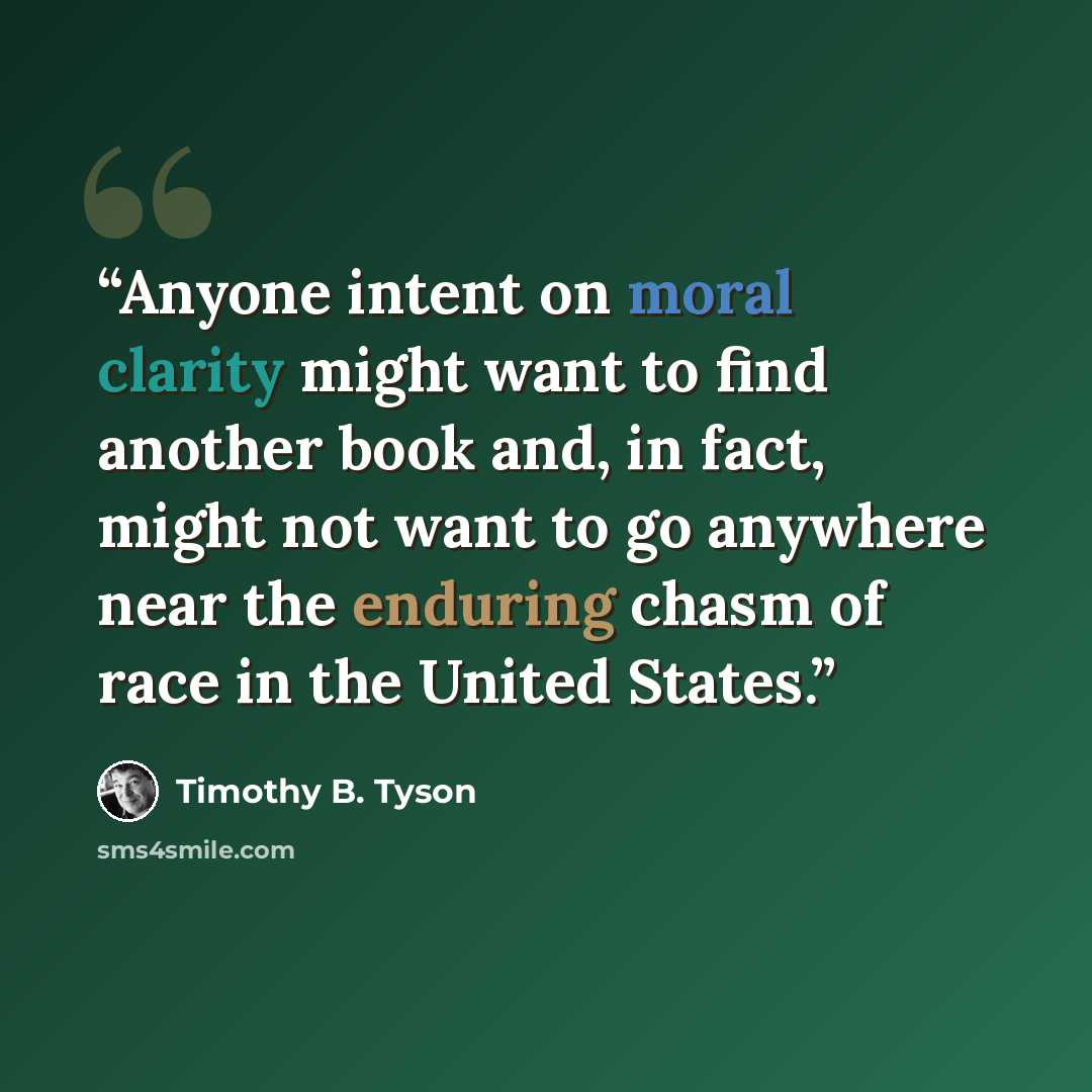 “Anyone intent on moral clarity might want to find another book and, in fact, might not want to go anywhere near the enduring chasm of race in the United States.” quote by Timothy B. Tyson