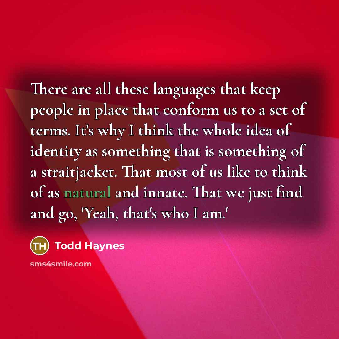 “There are all these languages that keep people in place that conform us to a set of terms. It's why I think the whole idea of identity as something that is something of a straitjacket. That most of us like to think of as natural and innate. That we just find and go, 'Yeah, that's who I am.'” quote by Todd Haynes