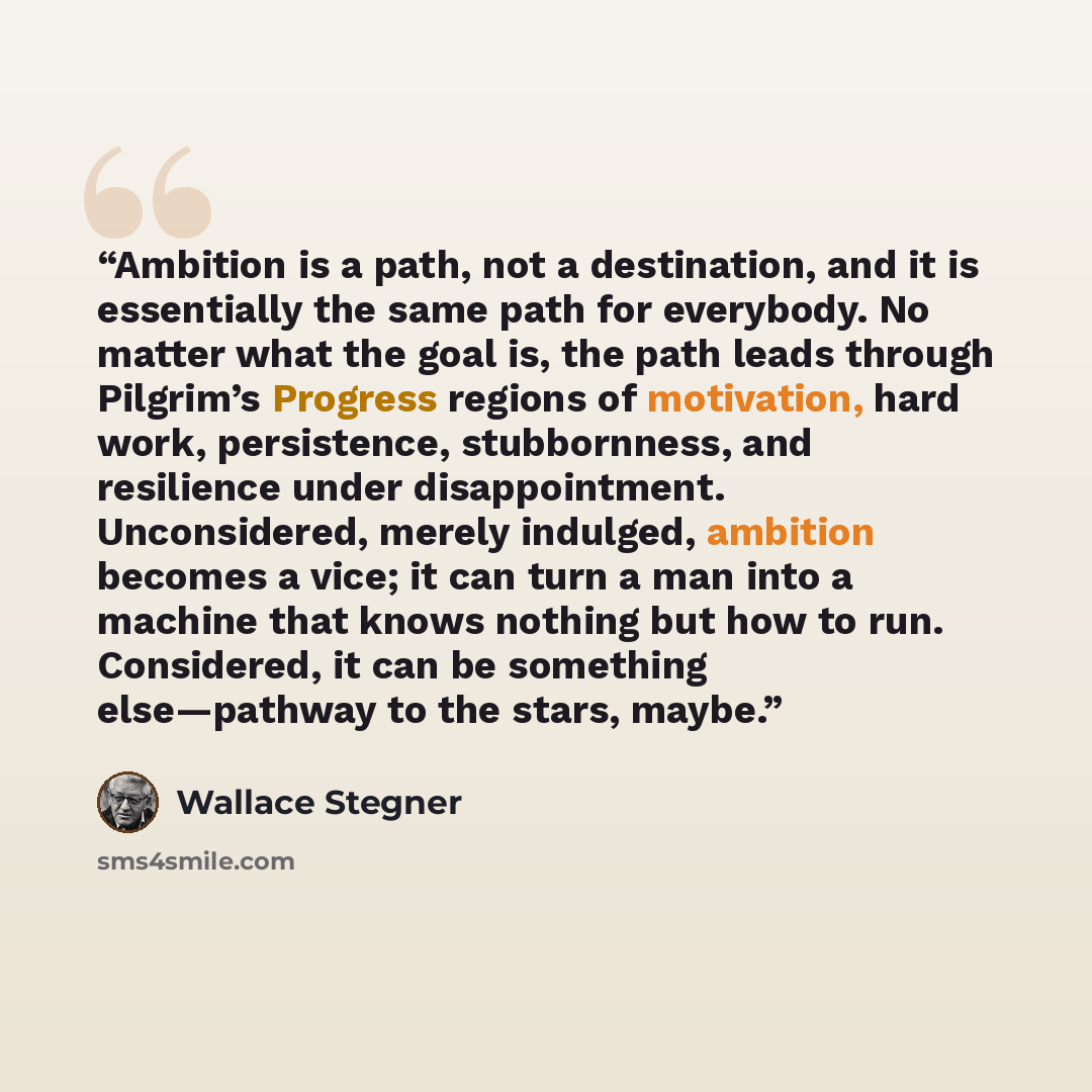 “Ambition is a path, not a destination, and it is essentially the same path for everybody. No matter what the goal is, the path leads through Pilgrim’s Progress regions of motivation, hard work, persistence, stubbornness, and resilience under disappointment. Unconsidered, merely indulged, ambition…” quote by Wallace Stegner