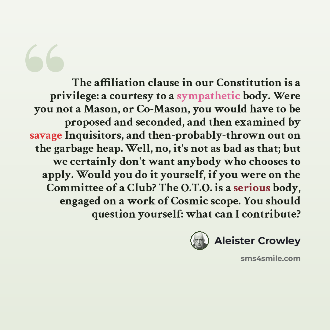 “The affiliation clause in our Constitution is a privilege: a courtesy to a sympathetic body. Were you not a Mason, or Co-Mason, you would have to be proposed and seconded, and then examined by savage Inquisitors, and then-probably-thrown out on the garbage heap. Well, no, it's not as bad as that…” quote by Aleister Crowley