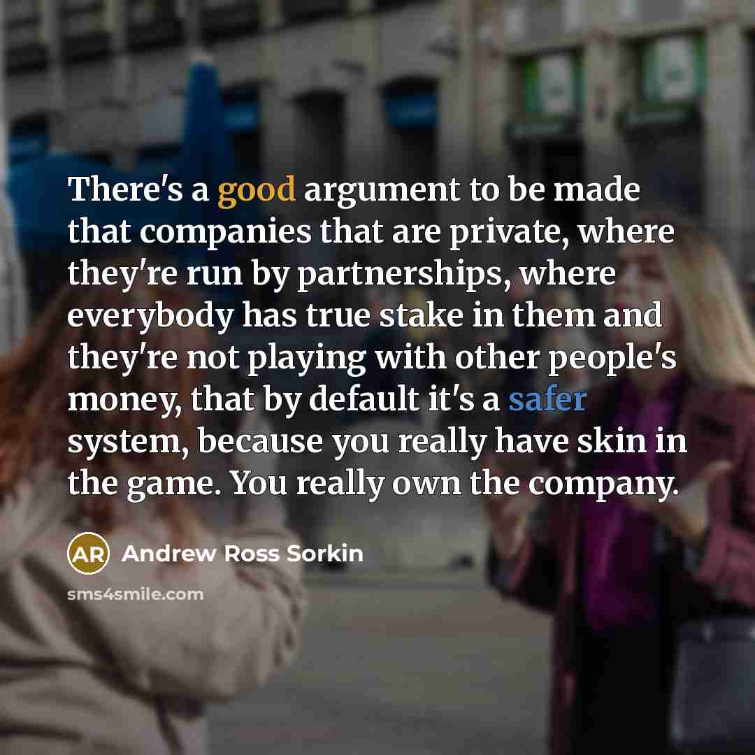 “There's a good argument to be made that companies that are private, where they're run by partnerships, where everybody has true stake in them and they're not playing with other people's money, that by default it's a safer system, because you really have skin in the game. You really own the company.” quote by Andrew Ross Sorkin
