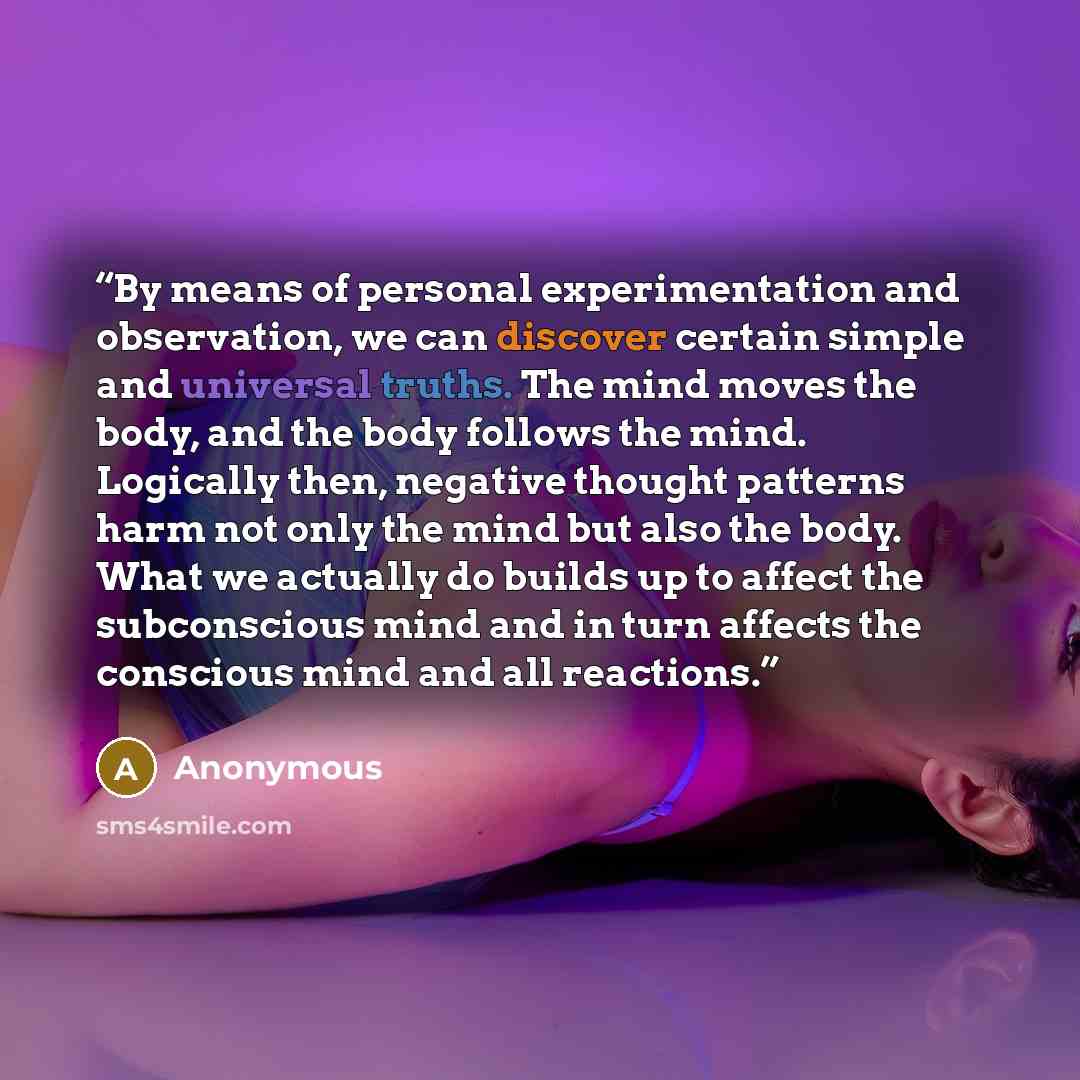 “By means of personal experimentation and observation, we can discover certain simple and universal truths. The mind moves the body, and the body follows the mind. Logically then, negative thought patterns harm not only the mind but also the body. What we actually do builds up to affect the…” quote by Anonymous