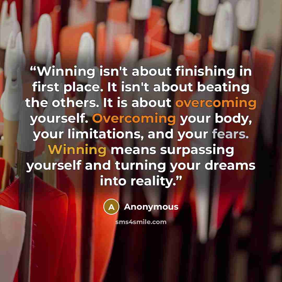 “Winning isn't about finishing in first place. It isn't about beating the others. It is about overcoming yourself. Overcoming your body, your limitations, and your fears. Winning means surpassing yourself and turning your dreams into reality.” quote by Anonymous