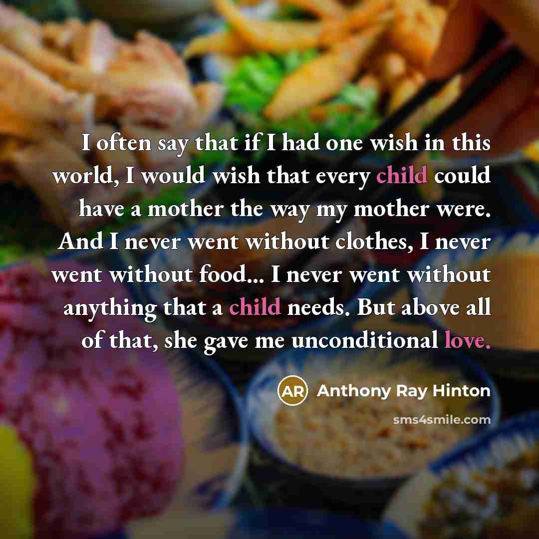 “I often say that if I had one wish in this world, I would wish that every child could have a mother the way my mother were. And I never went without clothes, I never went without food... I never went without anything that a child needs. But above all of that, she gave me unconditional love.” quote by Anthony Ray Hinton