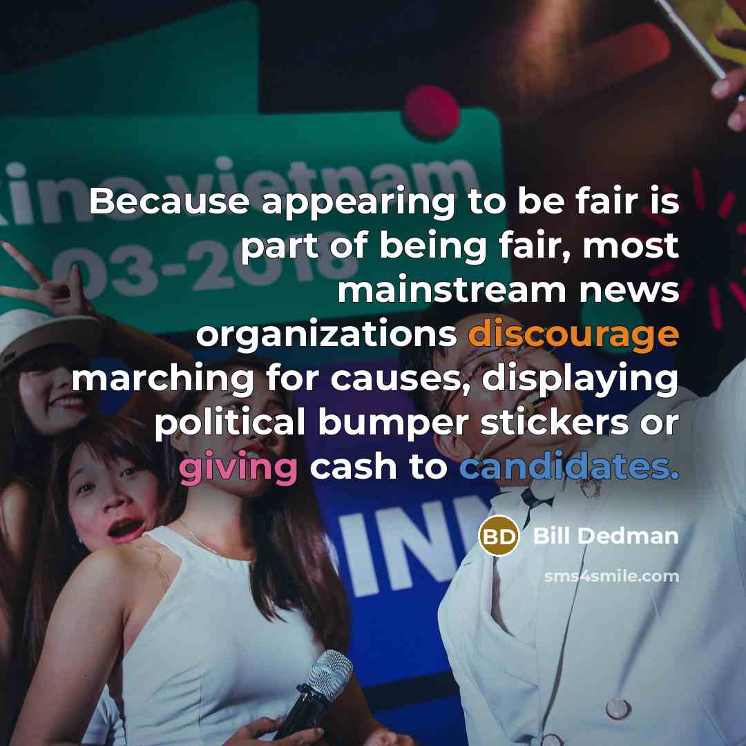 “Because appearing to be fair is part of being fair, most mainstream news organizations discourage marching for causes, displaying political bumper stickers or giving cash to candidates.” quote by Bill Dedman