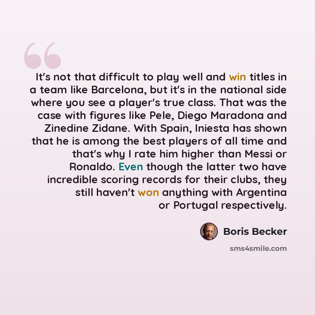 “It's not that difficult to play well and win titles in a team like Barcelona, but it's in the national side where you see a player's true class. That was the case with figures like Pele, Diego Maradona and Zinedine Zidane. With Spain, Iniesta has shown that he is among the best players of all time…” quote by Boris Becker