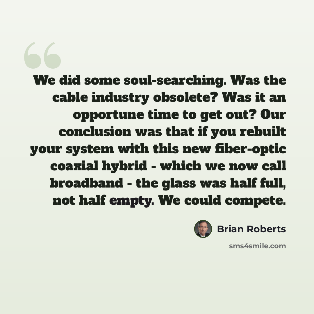 “We did some soul-searching. Was the cable industry obsolete? Was it an opportune time to get out? Our conclusion was that if you rebuilt your system with this new fiber-optic coaxial hybrid - which we now call broadband - the glass was half full, not half empty. We could compete.” quote by Brian Roberts