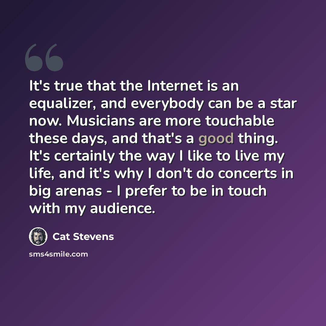 “It's true that the Internet is an equalizer, and everybody can be a star now. Musicians are more touchable these days, and that's a good thing. It's certainly the way I like to live my life, and it's why I don't do concerts in big arenas - I prefer to be in touch with my audience.” quote by Cat Stevens