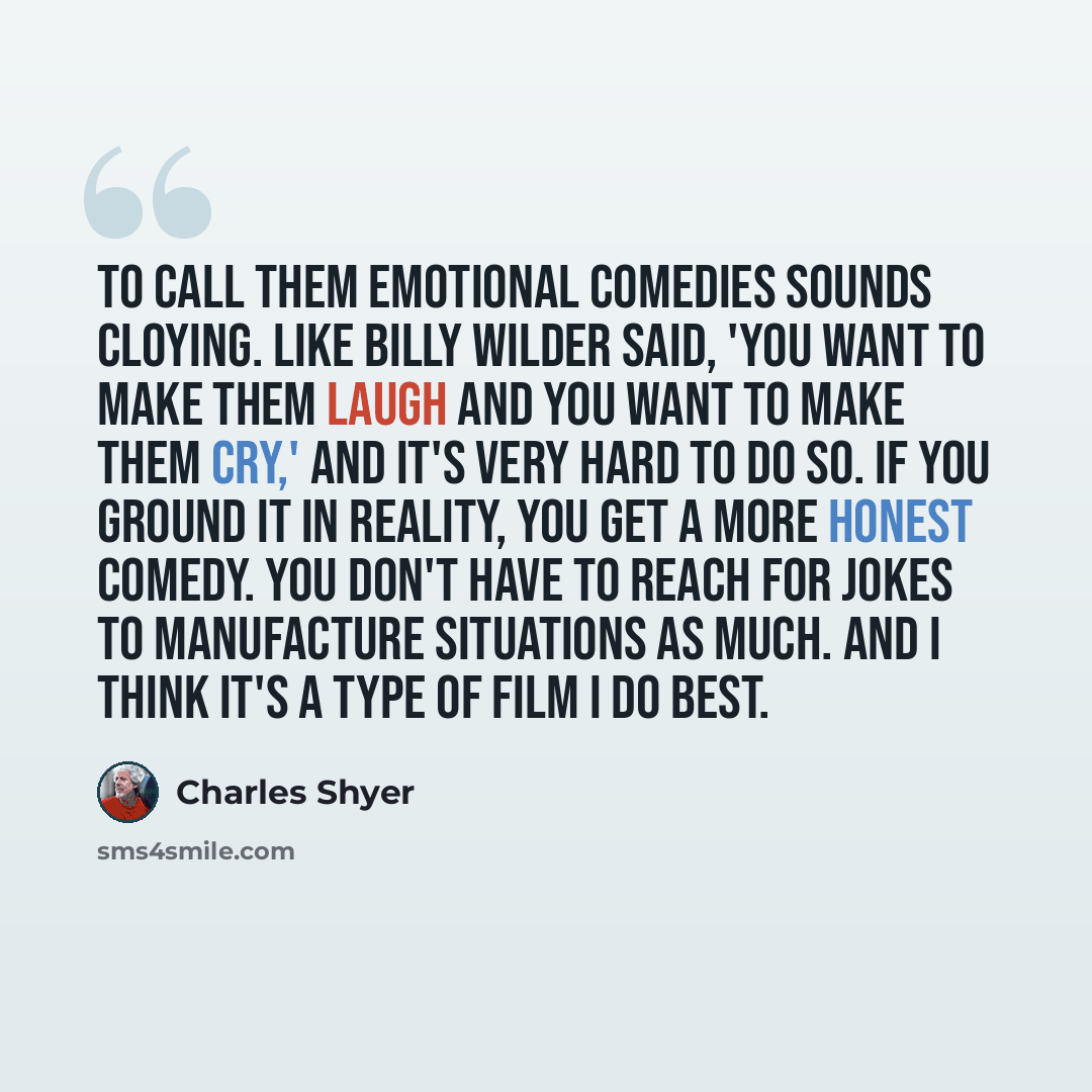 “To call them emotional comedies sounds cloying. Like Billy Wilder said, 'You want to make them laugh and you want to make them cry,' and it's very hard to do so. If you ground it in reality, you get a more honest comedy. You don't have to reach for jokes to manufacture situations as much. And I…” quote by Charles Shyer