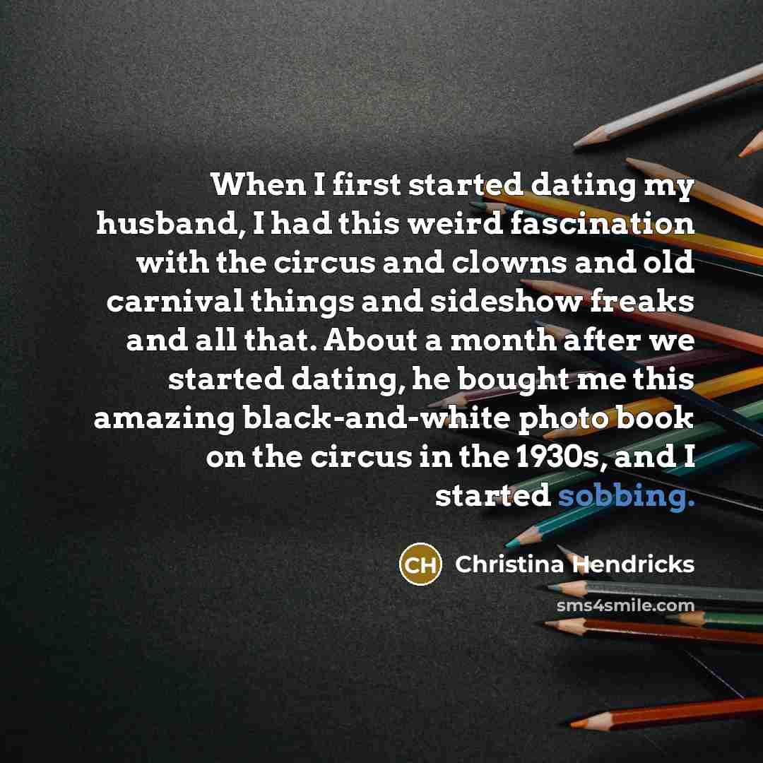 “When I first started dating my husband, I had this weird fascination with the circus and clowns and old carnival things and sideshow freaks and all that. About a month after we started dating, he bought me this amazing black-and-white photo book on the circus in the 1930s, and I started sobbing.” quote by Christina Hendricks