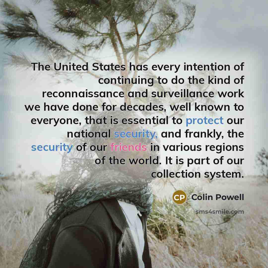 “The United States has every intention of continuing to do the kind of reconnaissance and surveillance work we have done for decades, well known to everyone, that is essential to protect our national security, and frankly, the security of our friends in various regions of the world. It is part of…” quote by Colin Powell