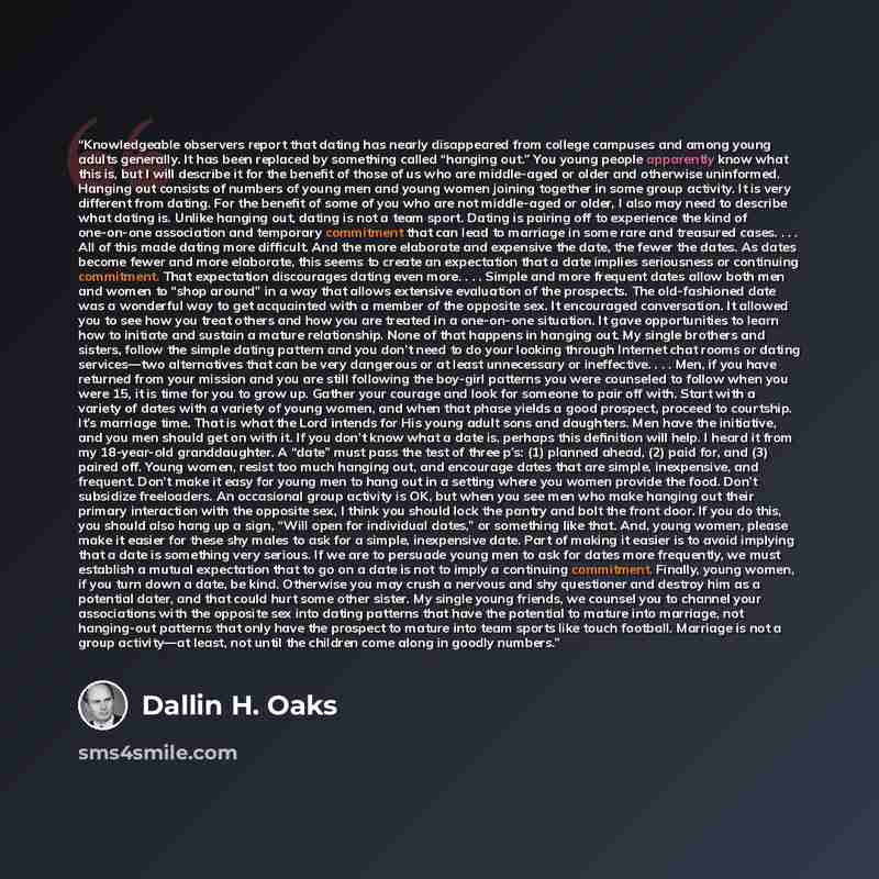 “Knowledgeable observers report that dating has nearly disappeared from college campuses and among young adults generally. It has been replaced by something called “hanging out.” You young people apparently know what this is, but I will describe it for the benefit of those of us who are middle-aged…” quote by Dallin H. Oaks