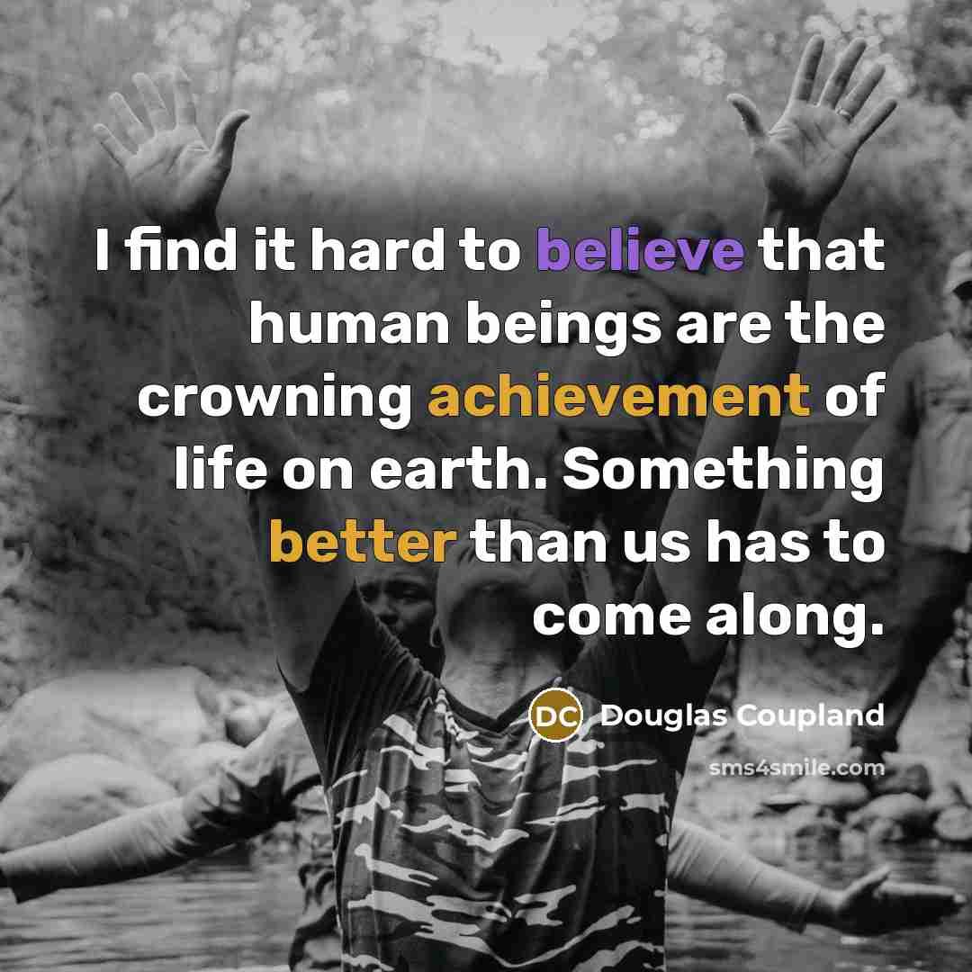 “I find it hard to believe that human beings are the crowning achievement of life on earth. Something better than us has to come along.” quote by Douglas Coupland
