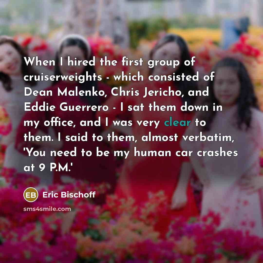 “When I hired the first group of cruiserweights - which consisted of Dean Malenko, Chris Jericho, and Eddie Guerrero - I sat them down in my office, and I was very clear to them. I said to them, almost verbatim, 'You need to be my human car crashes at 9 P.M.'” quote by Eric Bischoff