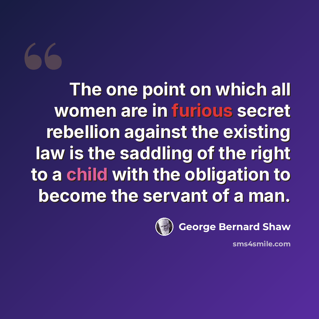 “The one point on which all women are in furious secret rebellion against the existing law is the saddling of the right to a child with the obligation to become the servant of a man.” quote by George Bernard Shaw