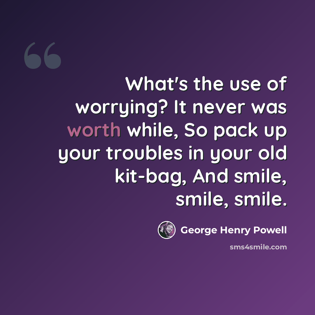 “What's the use of worrying? It never was worth while, So pack up your troubles in your old kit-bag, And smile, smile, smile.” quote by George Henry Powell