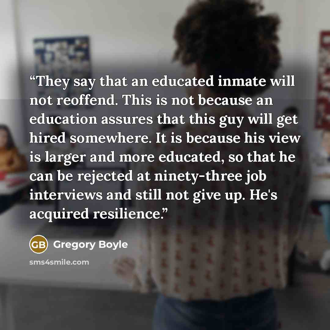 “They say that an educated inmate will not reoffend. This is not because an education assures that this guy will get hired somewhere. It is because his view is larger and more educated, so that he can be rejected at ninety-three job interviews and still not give up. He's acquired resilience.” quote by Gregory Boyle