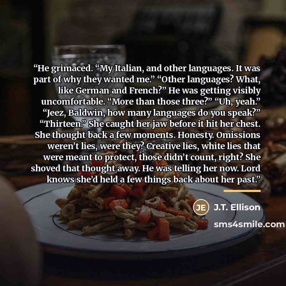 “He grimaced. “My Italian, and other languages. It was part of why they wanted me.” “Other languages? What, like German and French?” He was getting visibly uncomfortable. “More than those three?” “Uh, yeah.” “Jeez, Baldwin, how many languages do you speak?” “Thirteen.” She caught her jaw before it…” quote by J.T. Ellison