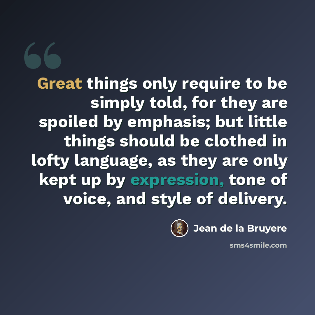 “Great things only require to be simply told, for they are spoiled by emphasis; but little things should be clothed in lofty language, as they are only kept up by expression, tone of voice, and style of delivery.” quote by Jean de la Bruyere
