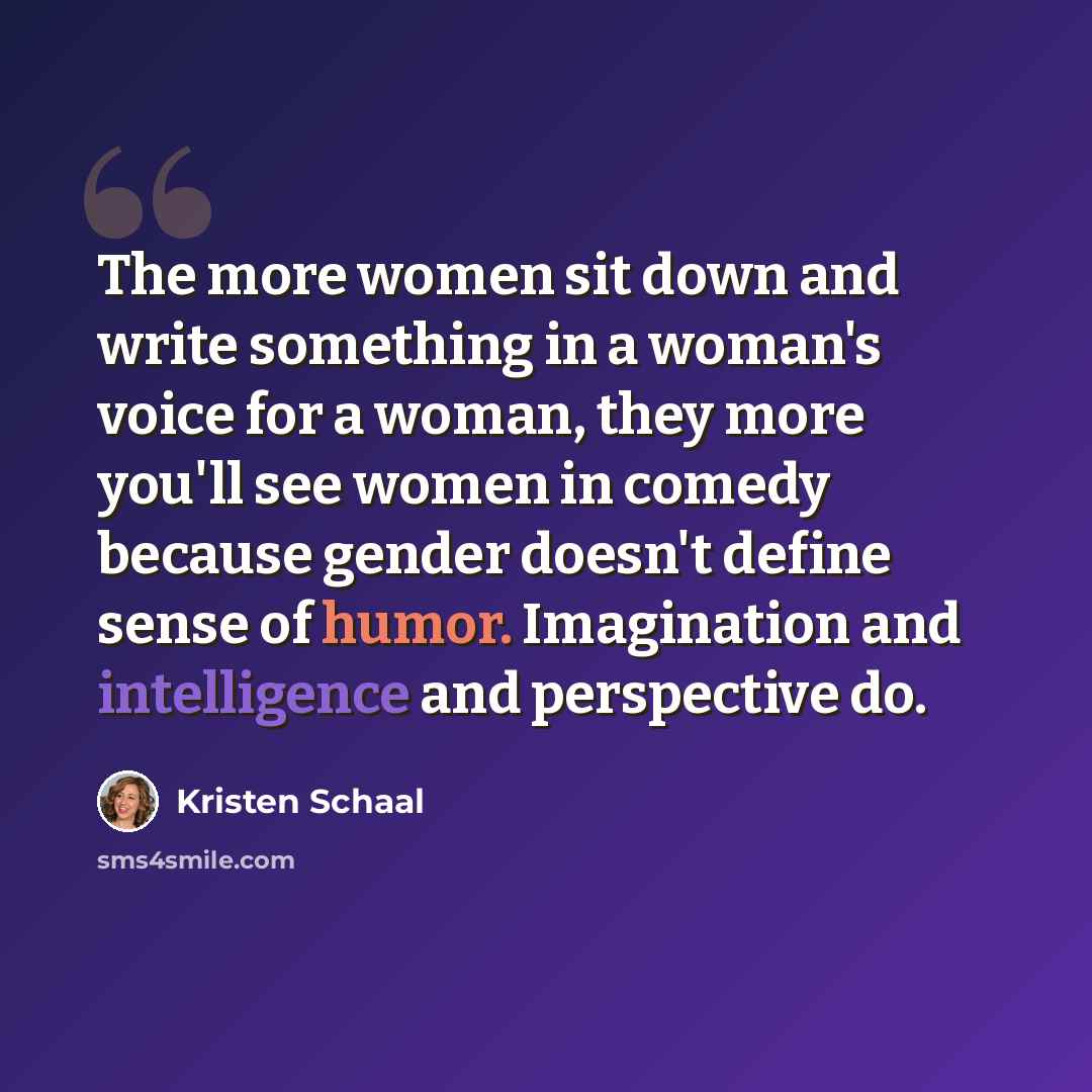 “The more women sit down and write something in a woman's voice for a woman, they more you'll see women in comedy because gender doesn't define sense of humor. Imagination and intelligence and perspective do.” quote by Kristen Schaal