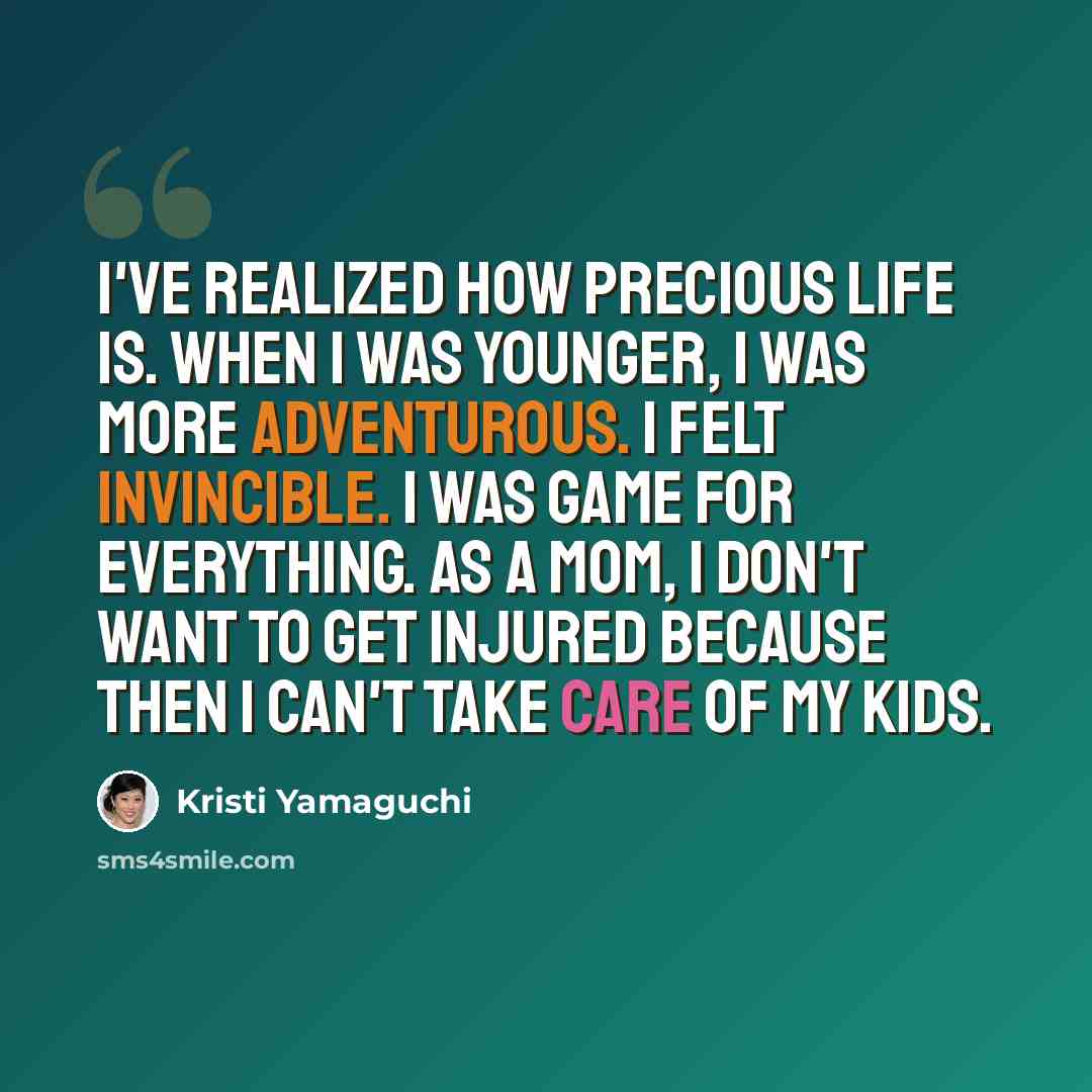 “I've realized how precious life is. When I was younger, I was more adventurous. I felt invincible. I was game for everything. As a mom, I don't want to get injured because then I can't take care of my kids.” quote by Kristi Yamaguchi