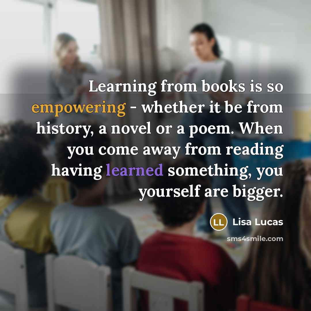 “Learning from books is so empowering - whether it be from history, a novel or a poem. When you come away from reading having learned something, you yourself are bigger.” quote by Lisa Lucas