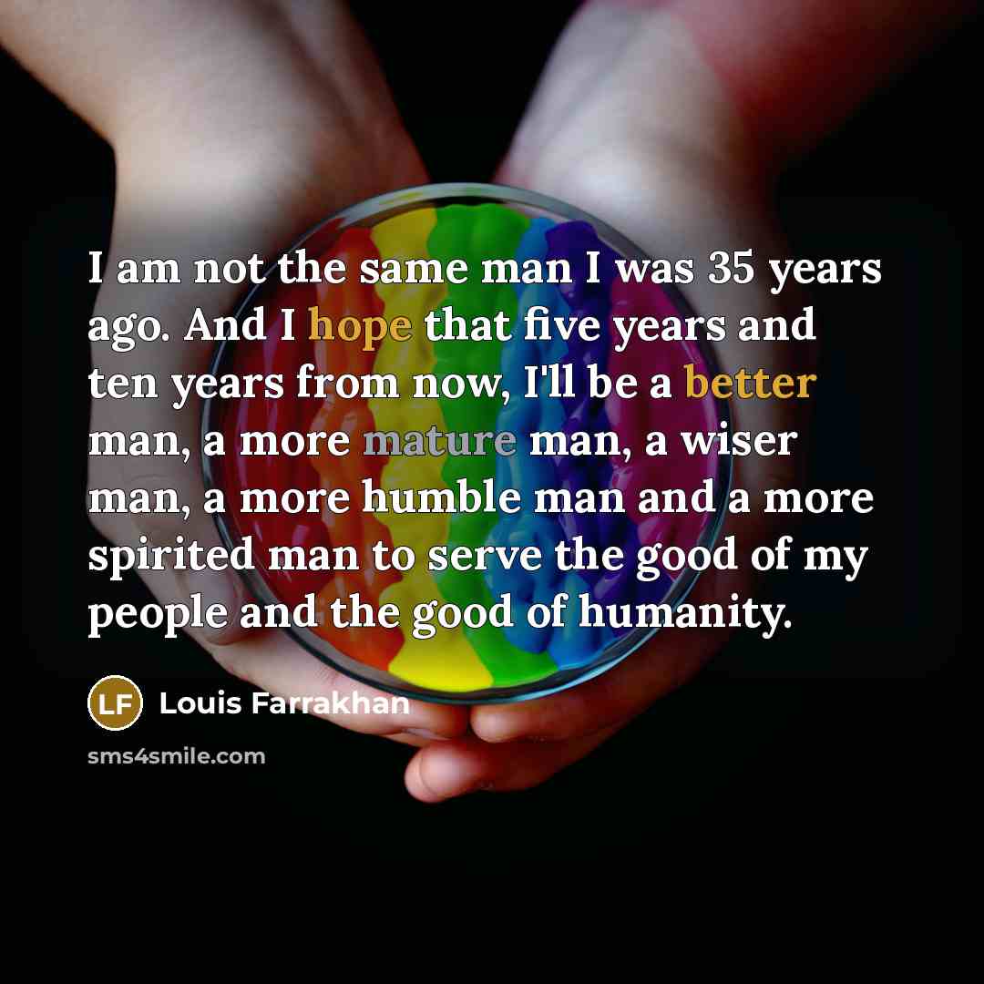 “I am not the same man I was 35 years ago. And I hope that five years and ten years from now, I'll be a better man, a more mature man, a wiser man, a more humble man and a more spirited man to serve the good of my people and the good of humanity.” quote by Louis Farrakhan