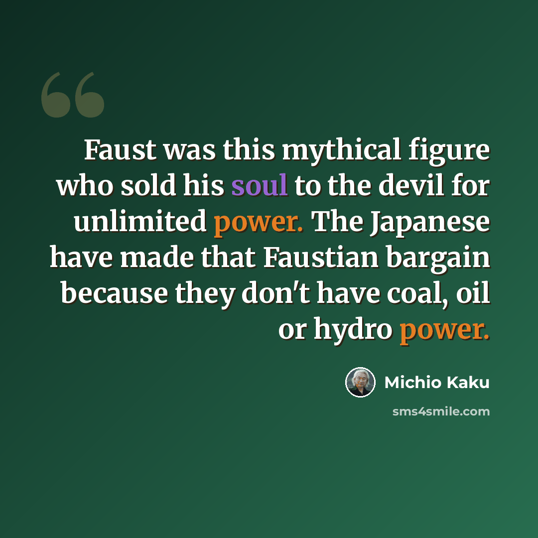 “Faust was this mythical figure who sold his soul to the devil for unlimited power. The Japanese have made that Faustian bargain because they don't have coal, oil or hydro power.” quote by Michio Kaku