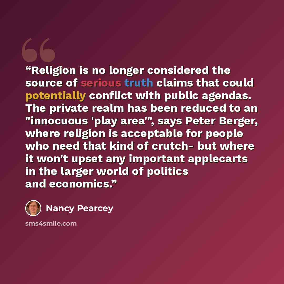 “Religion is no longer considered the source of serious truth claims that could potentially conflict with public agendas. The private realm has been reduced to an "innocuous 'play area'", says Peter Berger, where religion is acceptable for people who need that kind of crutch- but where it won't…” quote by Nancy Pearcey