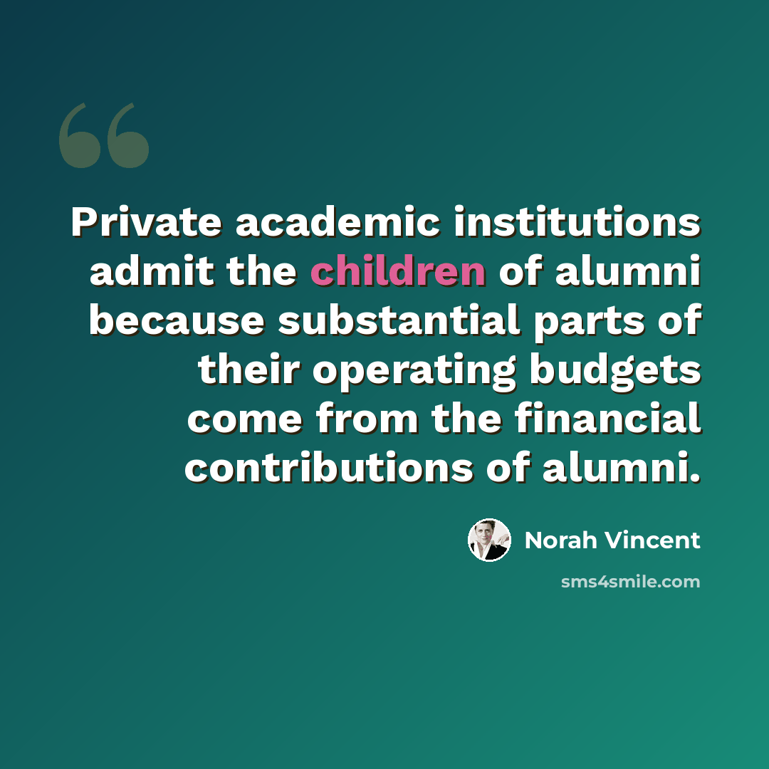 “Private academic institutions admit the children of alumni because substantial parts of their operating budgets come from the financial contributions of alumni.” quote by Norah Vincent