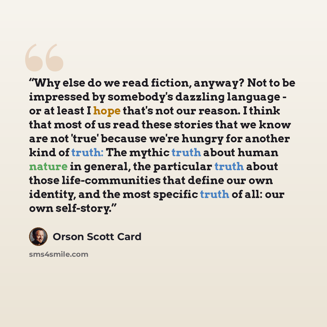 “Why else do we read fiction, anyway? Not to be impressed by somebody's dazzling language - or at least I hope that's not our reason. I think that most of us read these stories that we know are not 'true' because we're hungry for another kind of truth: The mythic truth about human nature in…” quote by Orson Scott Card