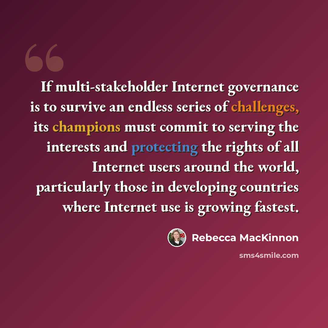 “If multi-stakeholder Internet governance is to survive an endless series of challenges, its champions must commit to serving the interests and protecting the rights of all Internet users around the world, particularly those in developing countries where Internet use is growing fastest.” quote by Rebecca MacKinnon