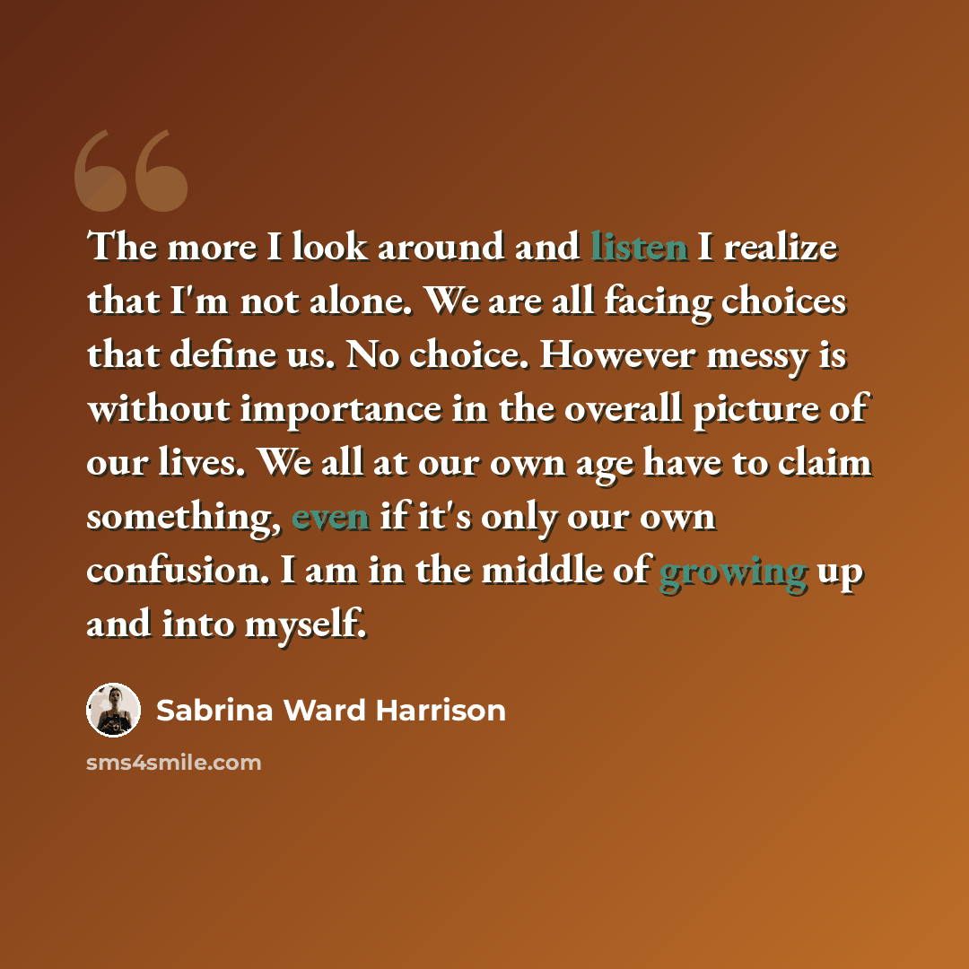 “The more I look around and listen I realize that I'm not alone. We are all facing choices that define us. No choice. However messy is without importance in the overall picture of our lives. We all at our own age have to claim something, even if it's only our own confusion. I am in the middle of…” quote by Sabrina Ward Harrison