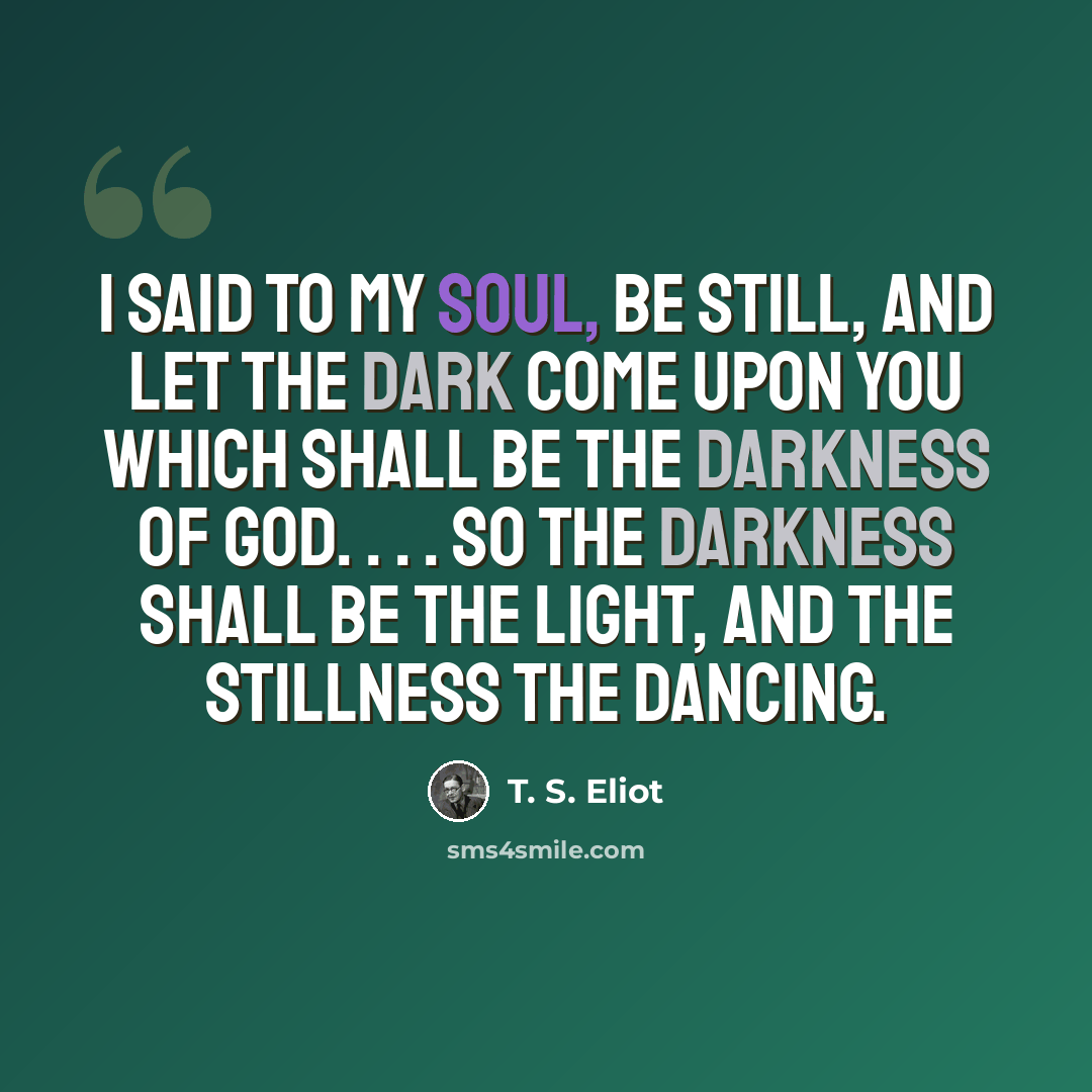 “I said to my soul, be still, and let the dark come upon you Which shall be the darkness of God. . . . So the darkness shall be the light, and the stillness the dancing.” quote by T. S. Eliot